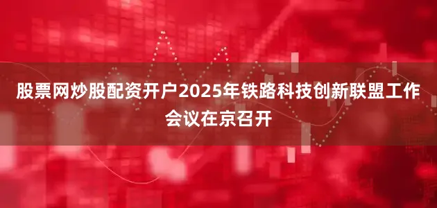股票网炒股配资开户2025年铁路科技创新联盟工作会议在京召开