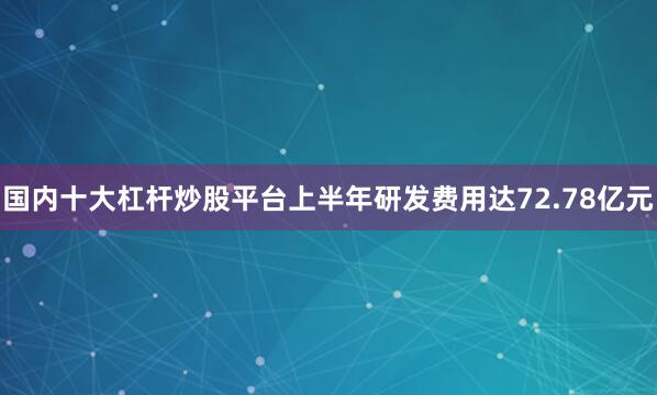 国内十大杠杆炒股平台上半年研发费用达72.78亿元