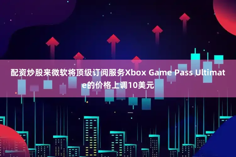 配资炒股来微软将顶级订阅服务Xbox Game Pass Ultimate的价格上调10美元