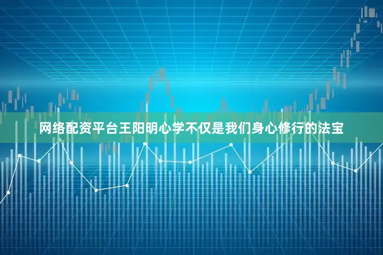 网络配资平台王阳明心学不仅是我们身心修行的法宝